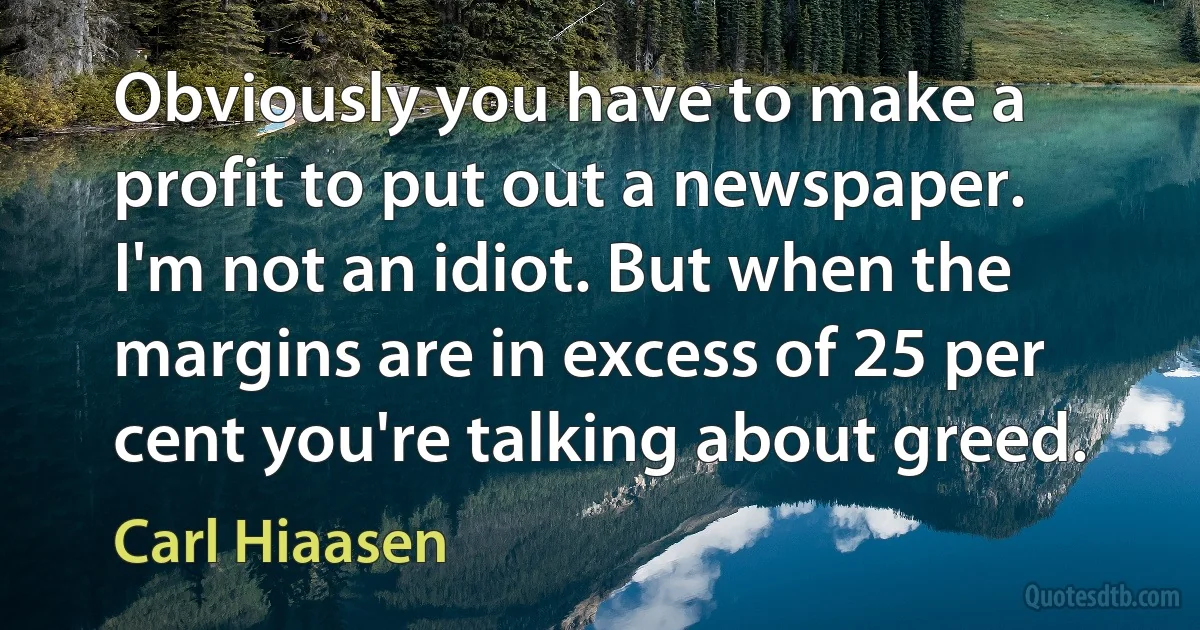 Obviously you have to make a profit to put out a newspaper. I'm not an idiot. But when the margins are in excess of 25 per cent you're talking about greed. (Carl Hiaasen)