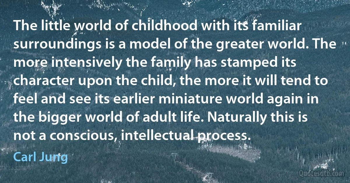 The little world of childhood with its familiar surroundings is a model of the greater world. The more intensively the family has stamped its character upon the child, the more it will tend to feel and see its earlier miniature world again in the bigger world of adult life. Naturally this is not a conscious, intellectual process. (Carl Jung)