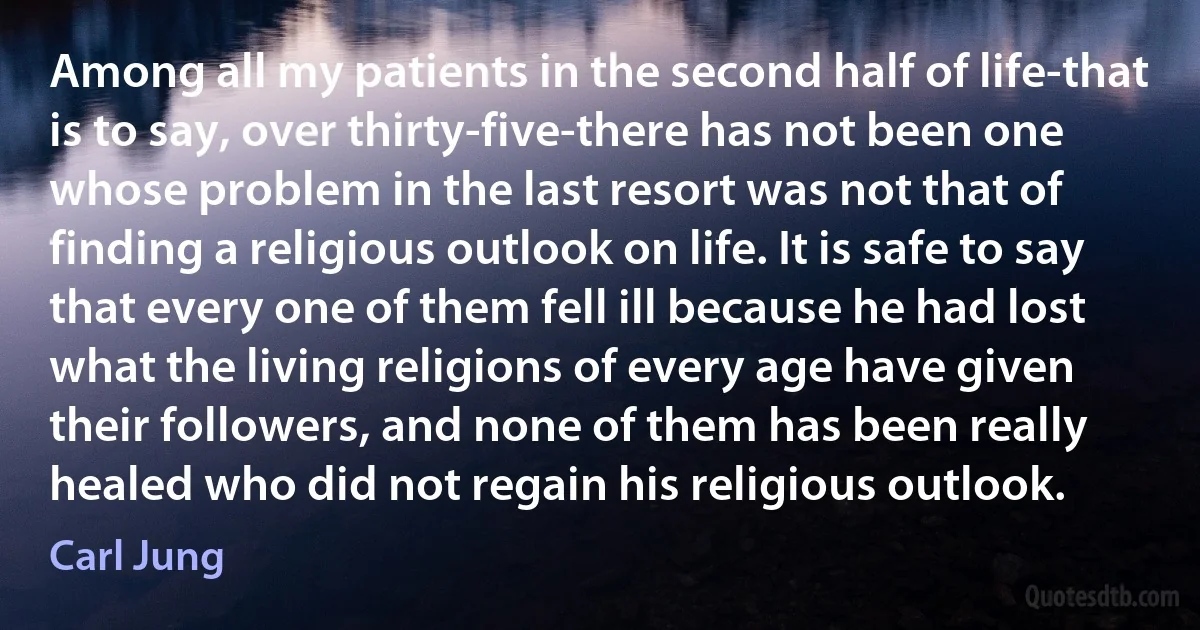 Among all my patients in the second half of life-that is to say, over thirty-five-there has not been one whose problem in the last resort was not that of finding a religious outlook on life. It is safe to say that every one of them fell ill because he had lost what the living religions of every age have given their followers, and none of them has been really healed who did not regain his religious outlook. (Carl Jung)