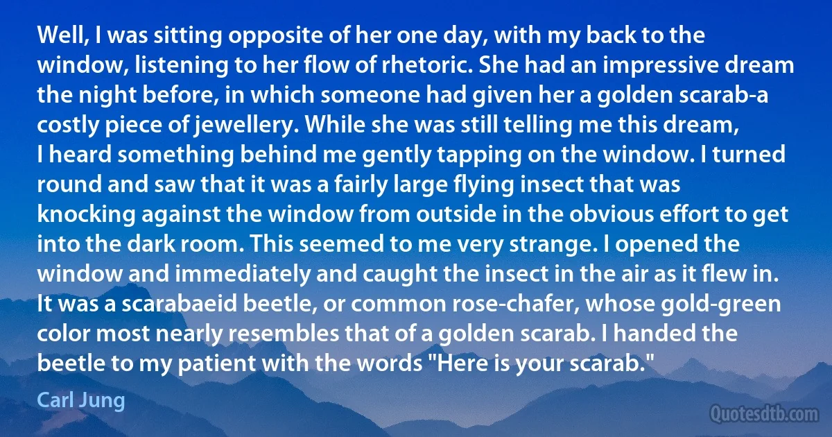 Well, I was sitting opposite of her one day, with my back to the window, listening to her flow of rhetoric. She had an impressive dream the night before, in which someone had given her a golden scarab-a costly piece of jewellery. While she was still telling me this dream, I heard something behind me gently tapping on the window. I turned round and saw that it was a fairly large flying insect that was knocking against the window from outside in the obvious effort to get into the dark room. This seemed to me very strange. I opened the window and immediately and caught the insect in the air as it flew in. It was a scarabaeid beetle, or common rose-chafer, whose gold-green color most nearly resembles that of a golden scarab. I handed the beetle to my patient with the words "Here is your scarab." (Carl Jung)