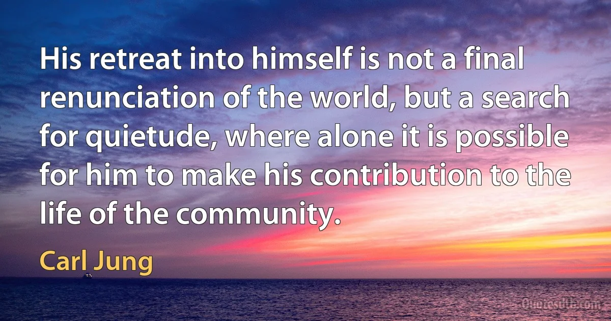 His retreat into himself is not a final renunciation of the world, but a search for quietude, where alone it is possible for him to make his contribution to the life of the community. (Carl Jung)