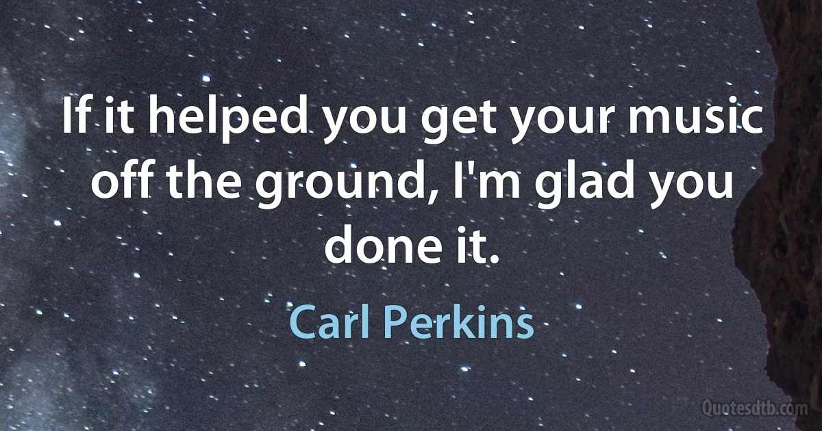 If it helped you get your music off the ground, I'm glad you done it. (Carl Perkins)