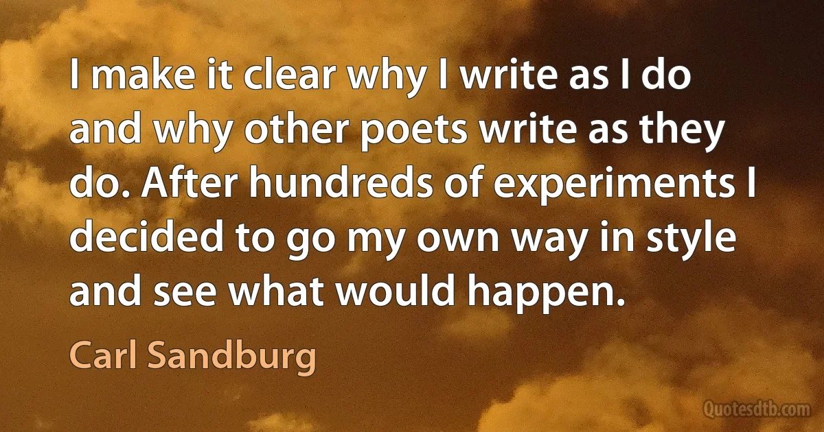 I make it clear why I write as I do and why other poets write as they do. After hundreds of experiments I decided to go my own way in style and see what would happen. (Carl Sandburg)