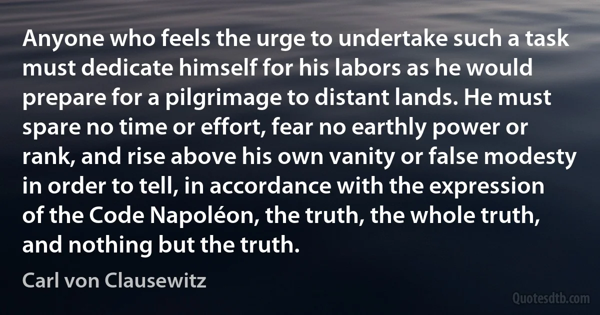 Anyone who feels the urge to undertake such a task must dedicate himself for his labors as he would prepare for a pilgrimage to distant lands. He must spare no time or effort, fear no earthly power or rank, and rise above his own vanity or false modesty in order to tell, in accordance with the expression of the Code Napoléon, the truth, the whole truth, and nothing but the truth. (Carl von Clausewitz)