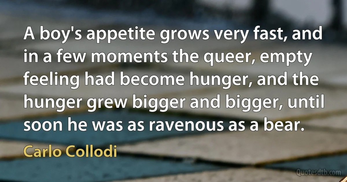 A boy's appetite grows very fast, and in a few moments the queer, empty feeling had become hunger, and the hunger grew bigger and bigger, until soon he was as ravenous as a bear. (Carlo Collodi)