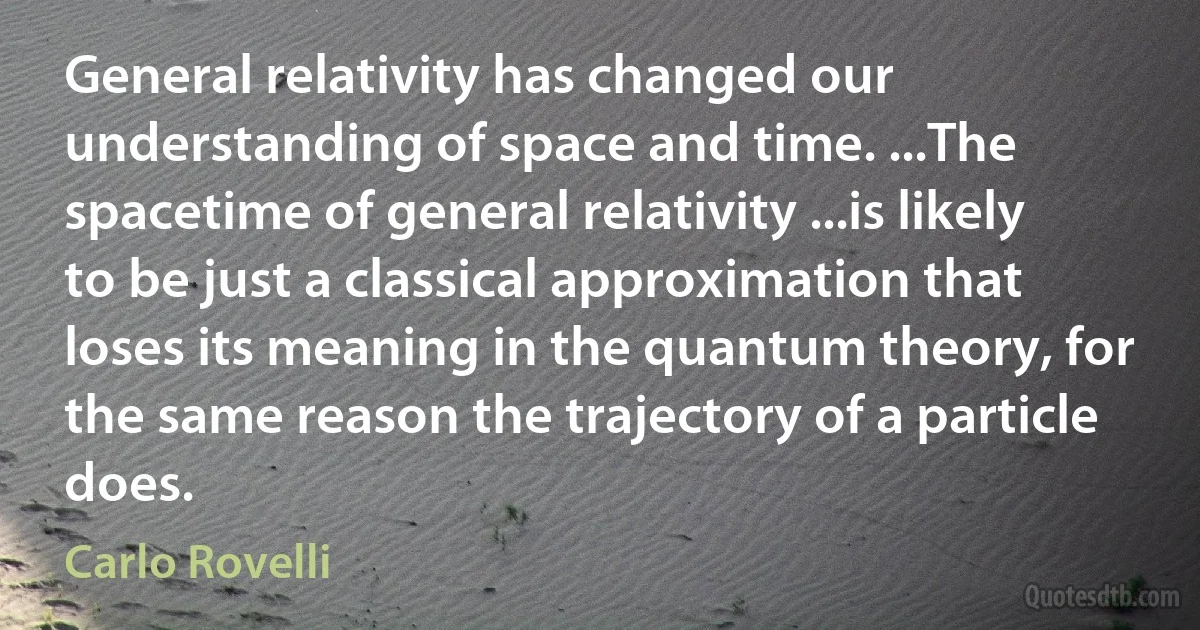 General relativity has changed our understanding of space and time. ...The spacetime of general relativity ...is likely to be just a classical approximation that loses its meaning in the quantum theory, for the same reason the trajectory of a particle does. (Carlo Rovelli)