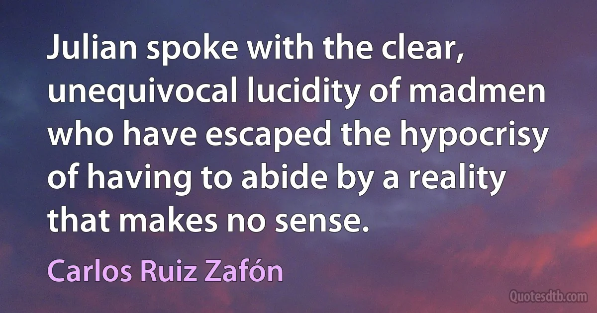 Julian spoke with the clear, unequivocal lucidity of madmen who have escaped the hypocrisy of having to abide by a reality that makes no sense. (Carlos Ruiz Zafón)