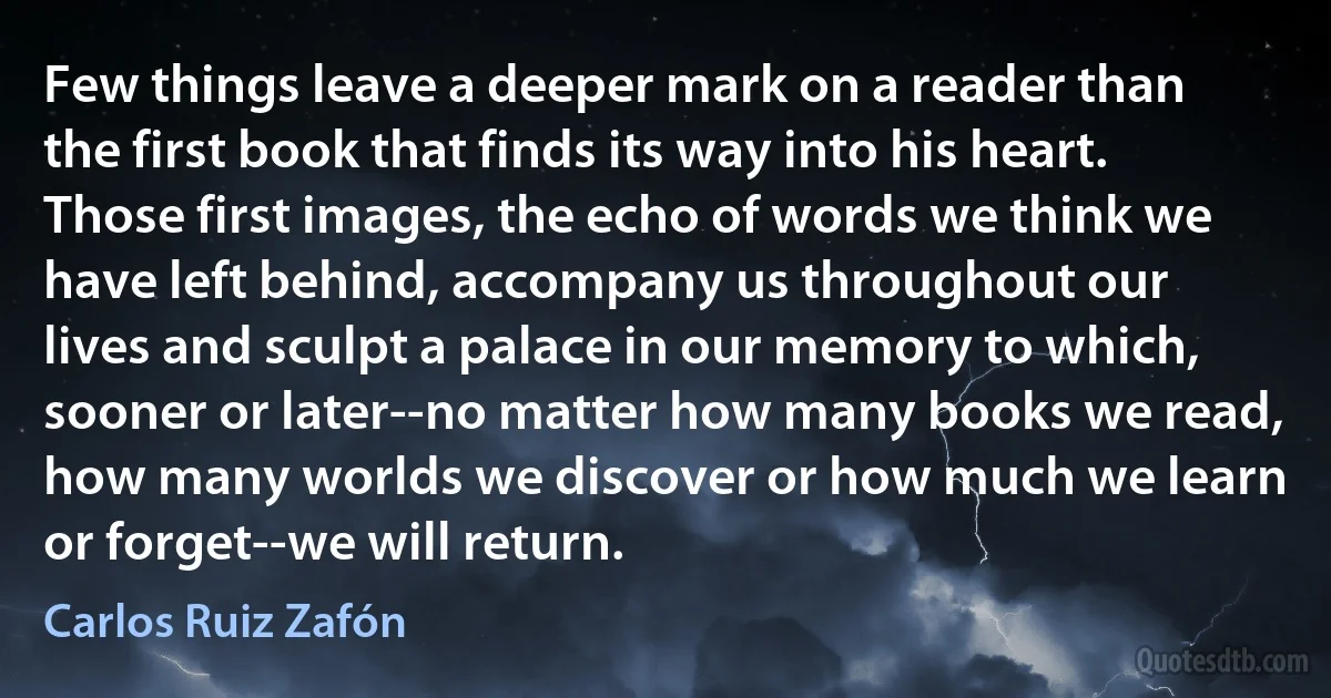 Few things leave a deeper mark on a reader than the first book that finds its way into his heart. Those first images, the echo of words we think we have left behind, accompany us throughout our lives and sculpt a palace in our memory to which, sooner or later--no matter how many books we read, how many worlds we discover or how much we learn or forget--we will return. (Carlos Ruiz Zafón)