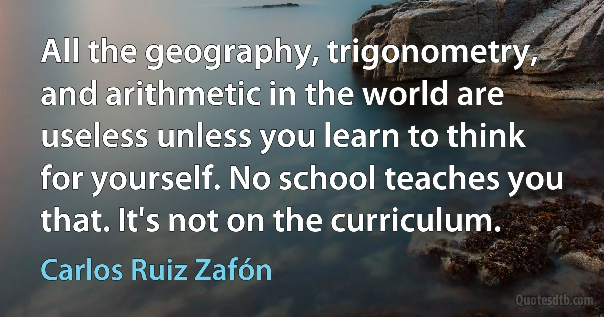 All the geography, trigonometry, and arithmetic in the world are useless unless you learn to think for yourself. No school teaches you that. It's not on the curriculum. (Carlos Ruiz Zafón)