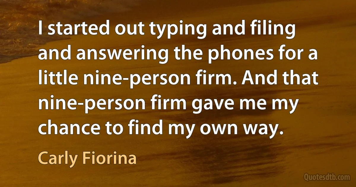 I started out typing and filing and answering the phones for a little nine-person firm. And that nine-person firm gave me my chance to find my own way. (Carly Fiorina)