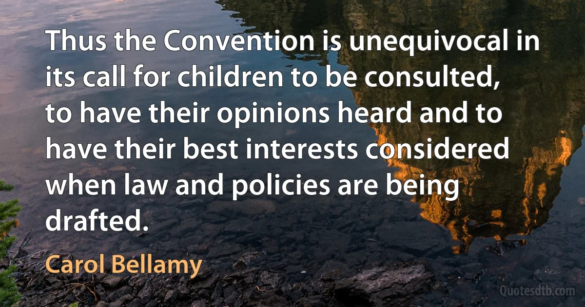 Thus the Convention is unequivocal in its call for children to be consulted, to have their opinions heard and to have their best interests considered when law and policies are being drafted. (Carol Bellamy)