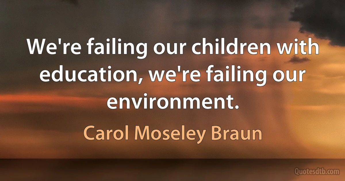 We're failing our children with education, we're failing our environment. (Carol Moseley Braun)