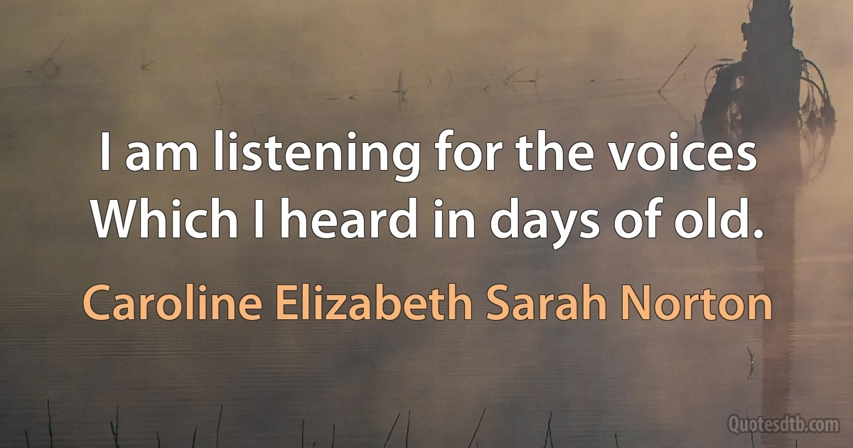 I am listening for the voices
Which I heard in days of old. (Caroline Elizabeth Sarah Norton)