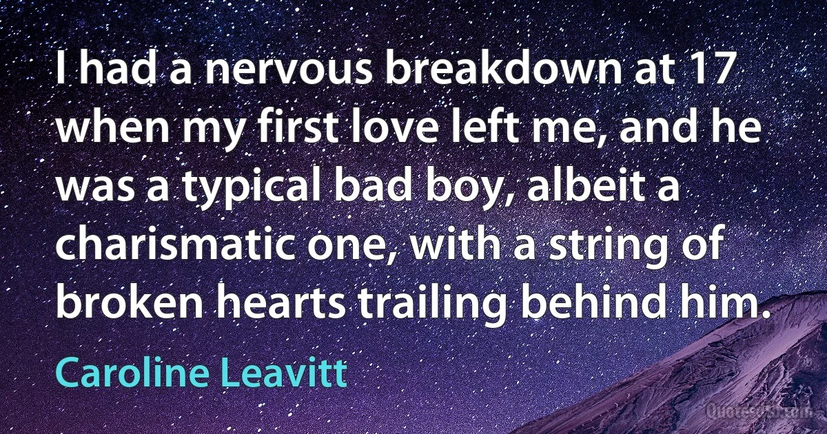 I had a nervous breakdown at 17 when my first love left me, and he was a typical bad boy, albeit a charismatic one, with a string of broken hearts trailing behind him. (Caroline Leavitt)