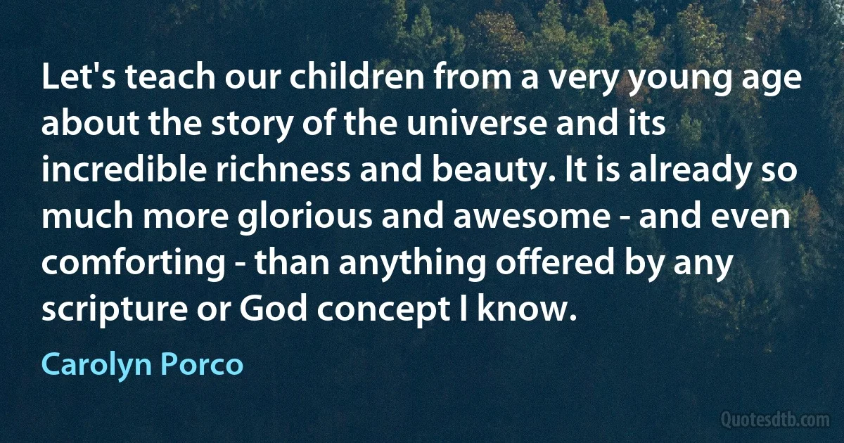 Let's teach our children from a very young age about the story of the universe and its incredible richness and beauty. It is already so much more glorious and awesome - and even comforting - than anything offered by any scripture or God concept I know. (Carolyn Porco)