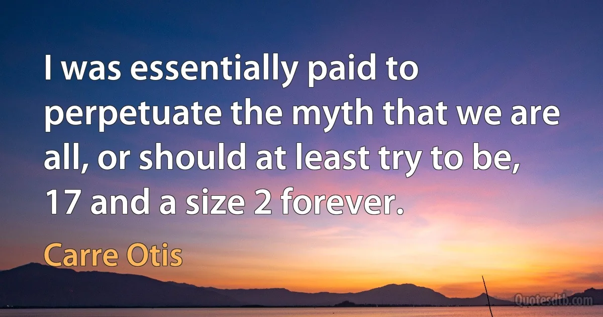 I was essentially paid to perpetuate the myth that we are all, or should at least try to be, 17 and a size 2 forever. (Carre Otis)