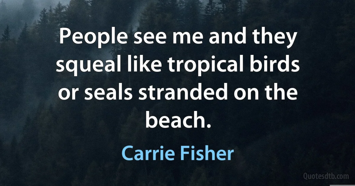 People see me and they squeal like tropical birds or seals stranded on the beach. (Carrie Fisher)