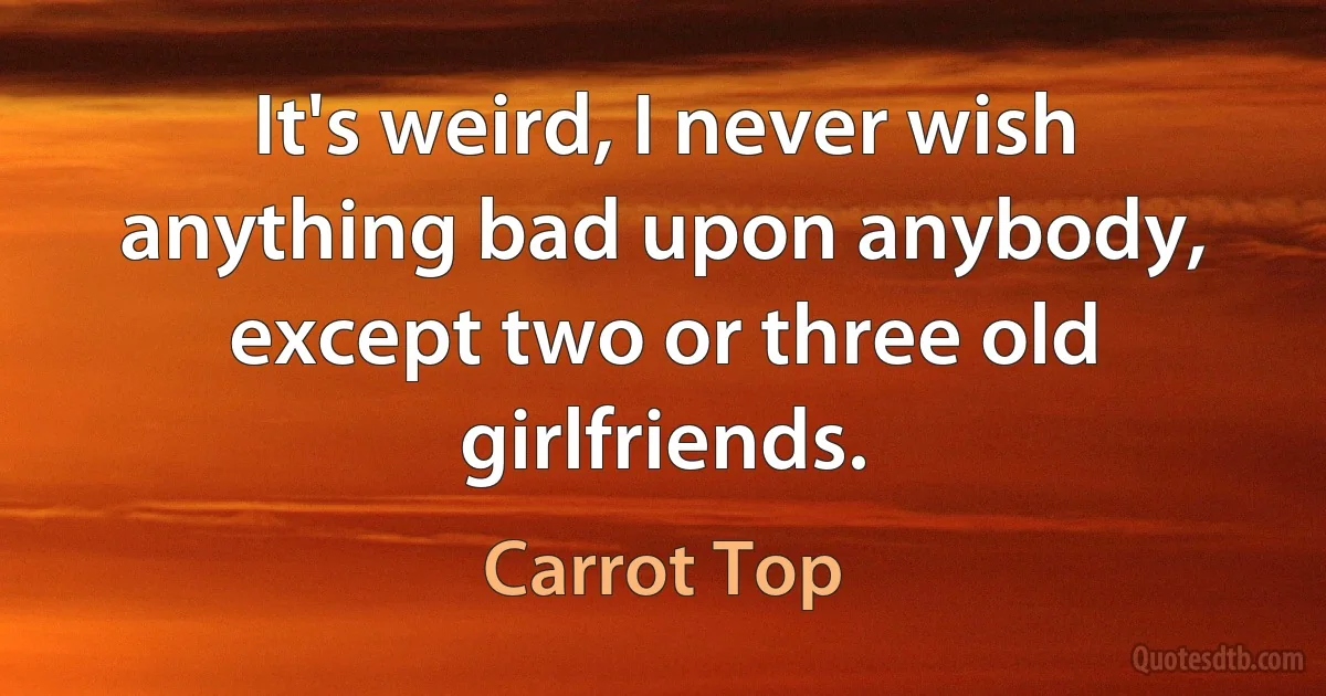 It's weird, I never wish anything bad upon anybody, except two or three old girlfriends. (Carrot Top)