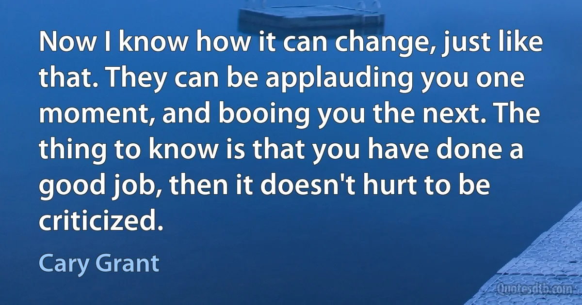 Now I know how it can change, just like that. They can be applauding you one moment, and booing you the next. The thing to know is that you have done a good job, then it doesn't hurt to be criticized. (Cary Grant)