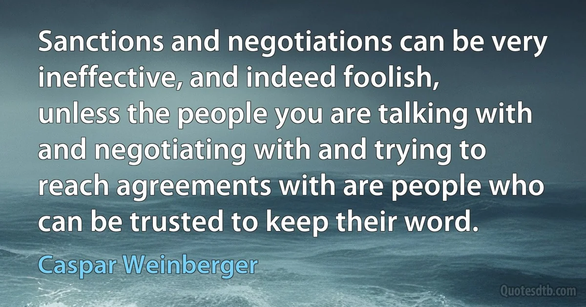 Sanctions and negotiations can be very ineffective, and indeed foolish, unless the people you are talking with and negotiating with and trying to reach agreements with are people who can be trusted to keep their word. (Caspar Weinberger)