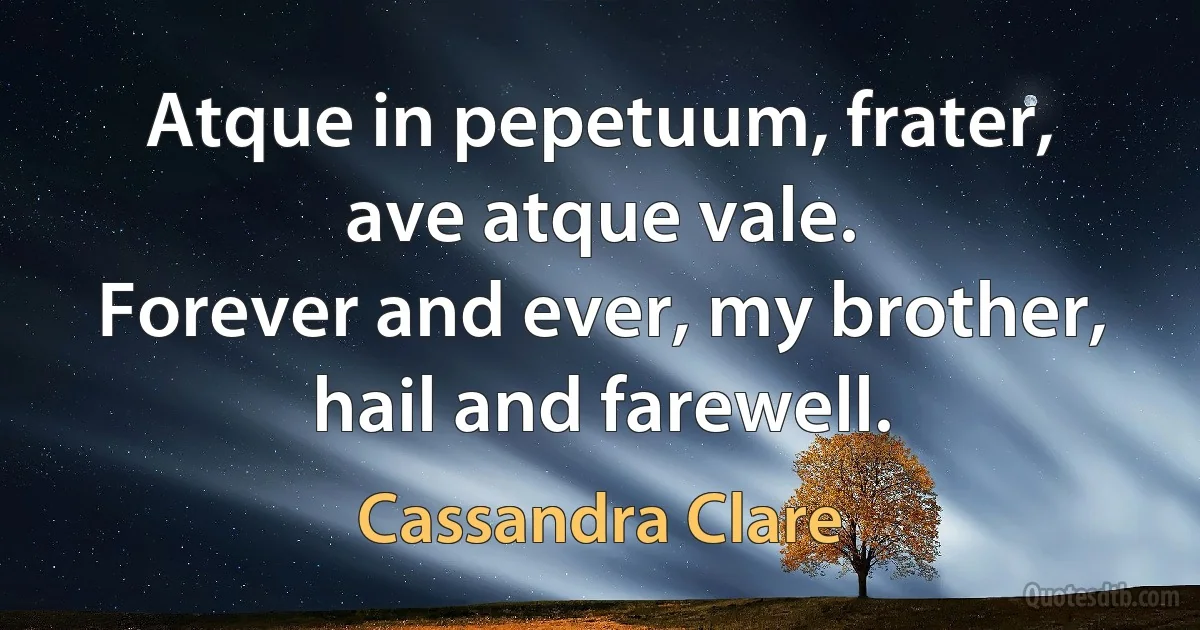 Atque in pepetuum, frater, ave atque vale.
Forever and ever, my brother, hail and farewell. (Cassandra Clare)