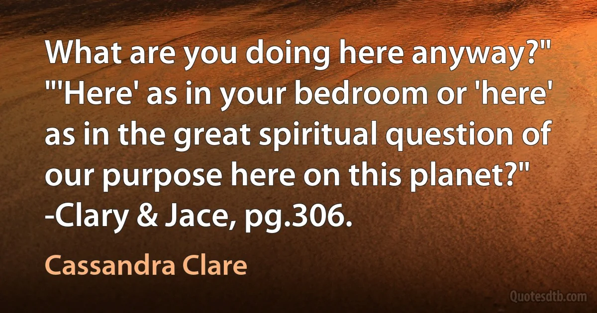 What are you doing here anyway?"
"'Here' as in your bedroom or 'here' as in the great spiritual question of our purpose here on this planet?"
-Clary & Jace, pg.306. (Cassandra Clare)