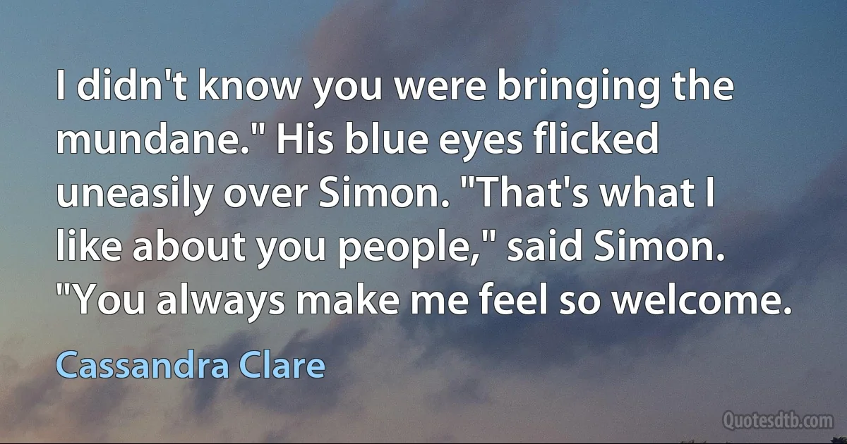 I didn't know you were bringing the mundane." His blue eyes flicked uneasily over Simon. "That's what I like about you people," said Simon. "You always make me feel so welcome. (Cassandra Clare)