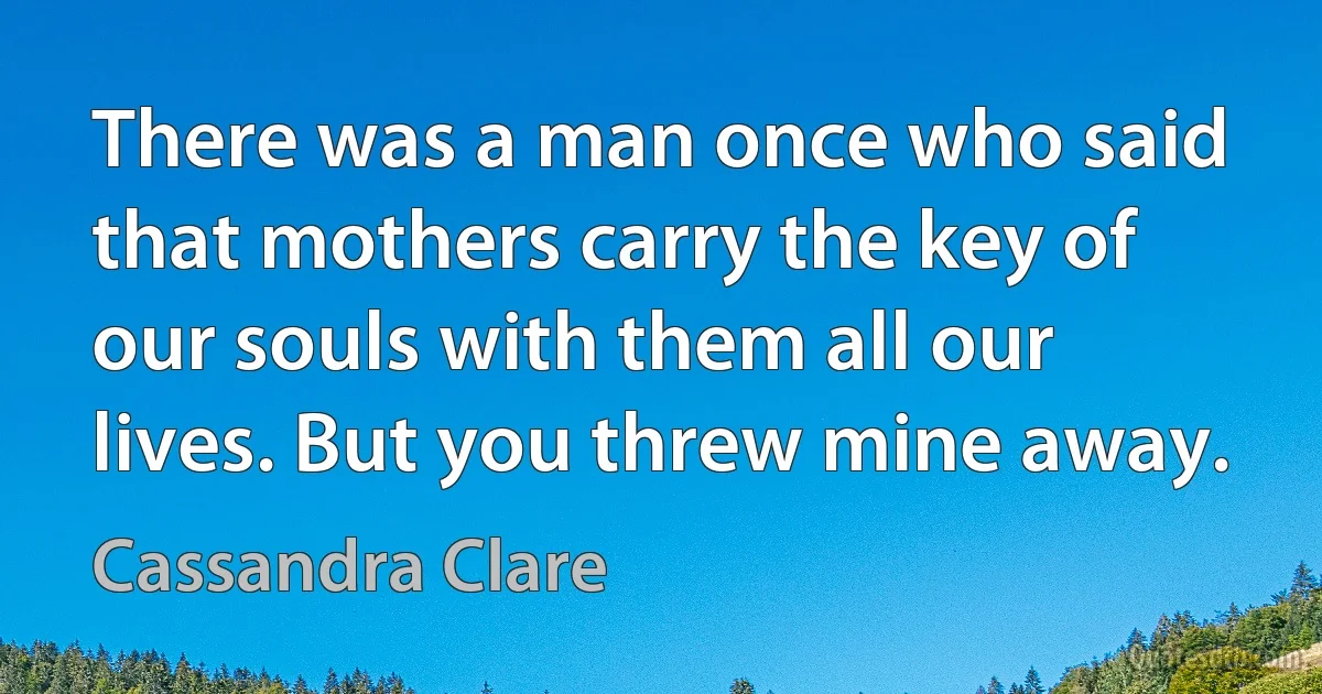 There was a man once who said that mothers carry the key of our souls with them all our lives. But you threw mine away. (Cassandra Clare)