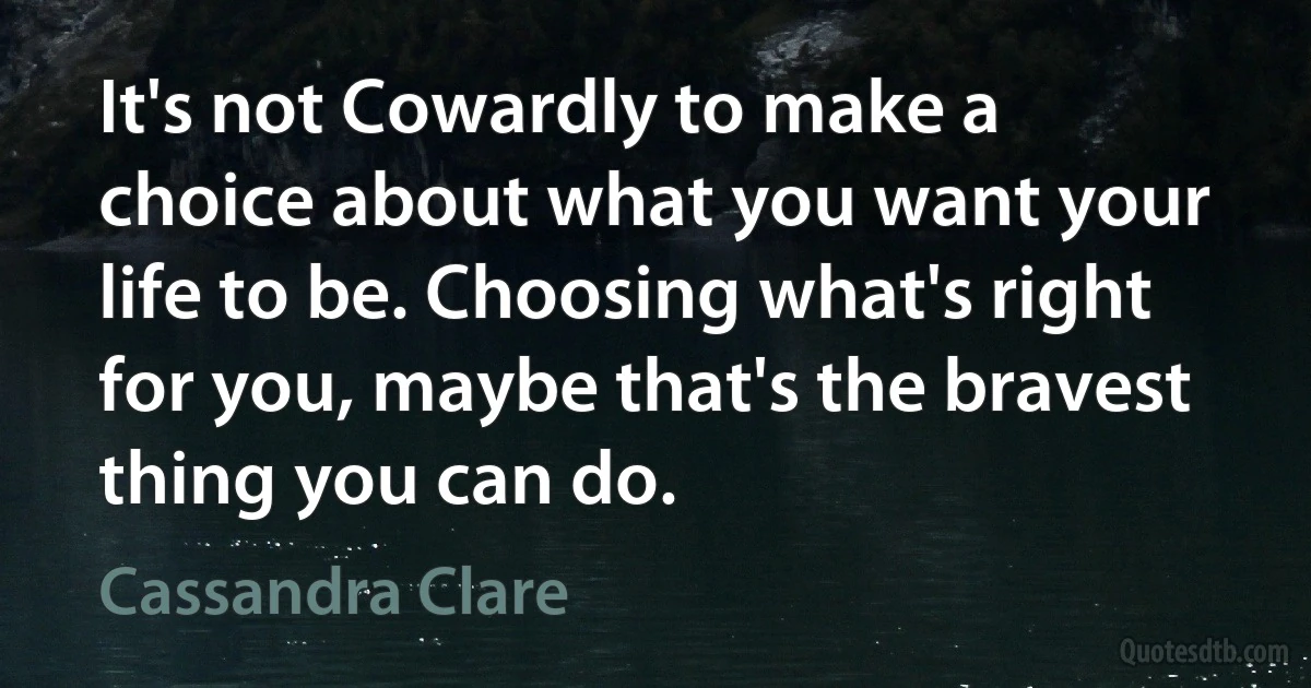 It's not Cowardly to make a choice about what you want your life to be. Choosing what's right for you, maybe that's the bravest thing you can do. (Cassandra Clare)