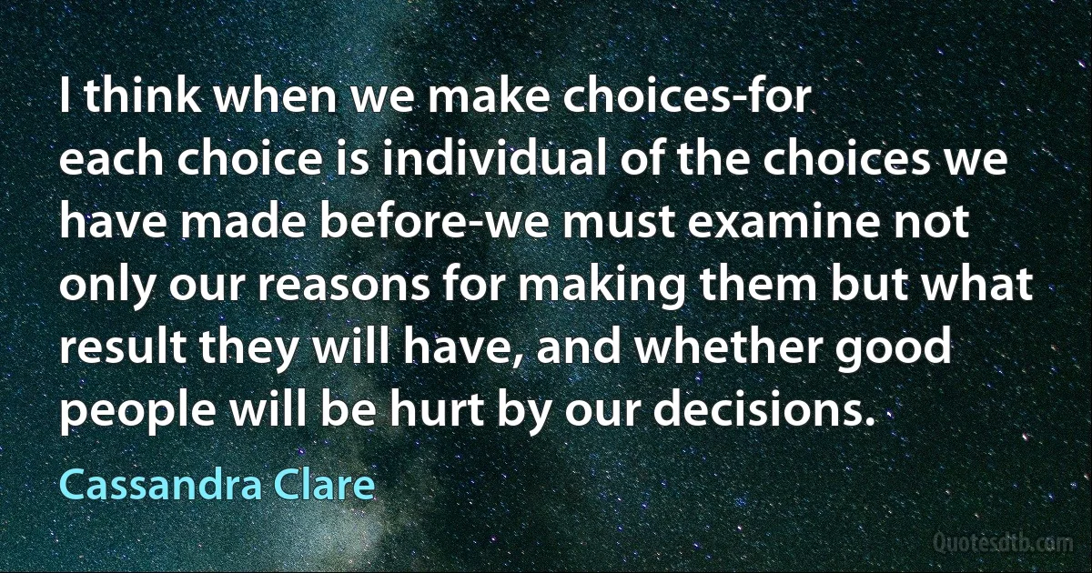 I think when we make choices-for
each choice is individual of the choices we have made before-we must examine not
only our reasons for making them but what result they will have, and whether good people will be hurt by our decisions. (Cassandra Clare)