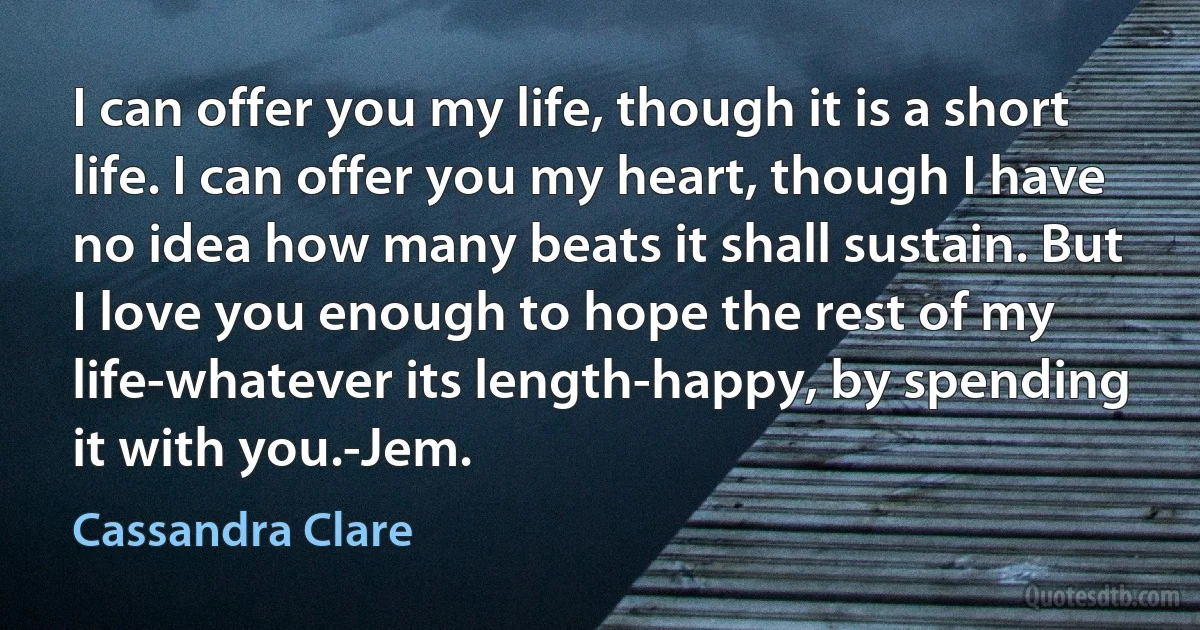 I can offer you my life, though it is a short life. I can offer you my heart, though I have no idea how many beats it shall sustain. But I love you enough to hope the rest of my life-whatever its length-happy, by spending it with you.-Jem. (Cassandra Clare)