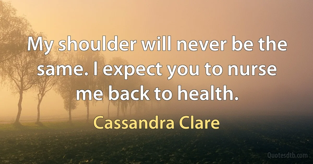 My shoulder will never be the same. I expect you to nurse me back to health. (Cassandra Clare)