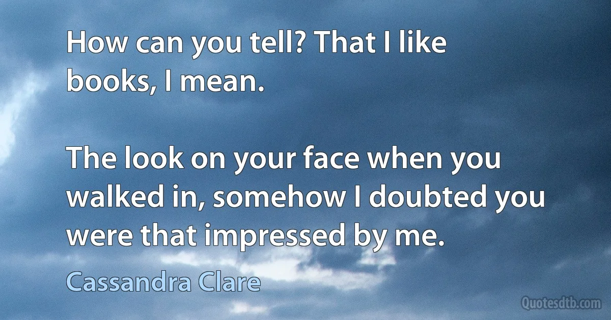 How can you tell? That I like books, I mean.

The look on your face when you walked in, somehow I doubted you were that impressed by me. (Cassandra Clare)