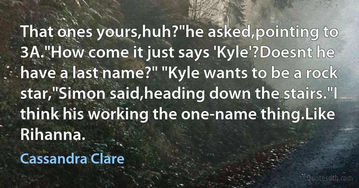 That ones yours,huh?"he asked,pointing to 3A."How come it just says 'Kyle'?Doesnt he have a last name?" "Kyle wants to be a rock star,"Simon said,heading down the stairs."I think his working the one-name thing.Like Rihanna. (Cassandra Clare)