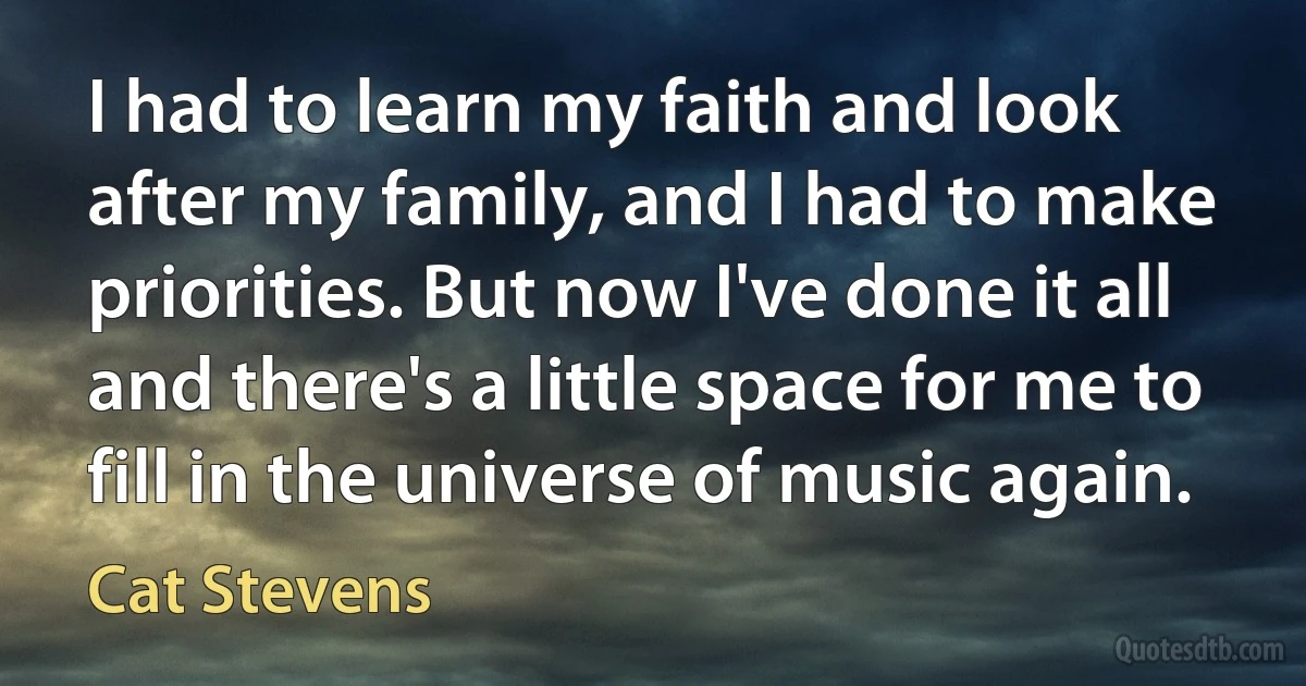 I had to learn my faith and look after my family, and I had to make priorities. But now I've done it all and there's a little space for me to fill in the universe of music again. (Cat Stevens)