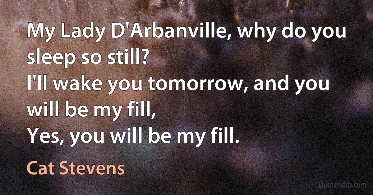 My Lady D'Arbanville, why do you sleep so still?
I'll wake you tomorrow, and you will be my fill,
Yes, you will be my fill. (Cat Stevens)