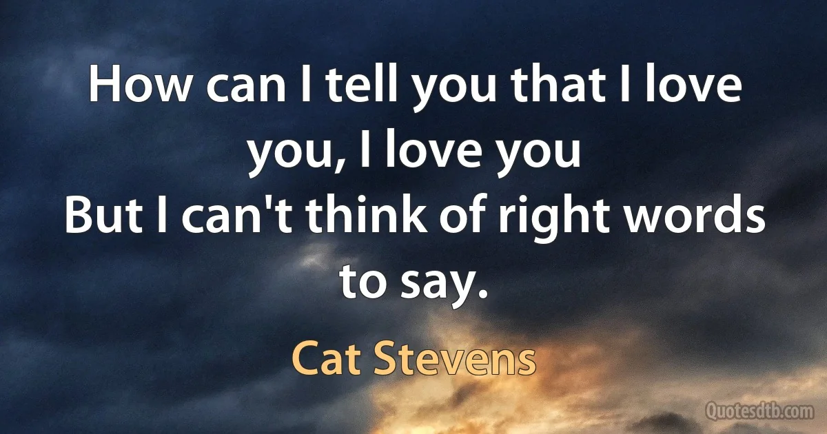 How can I tell you that I love you, I love you
But I can't think of right words to say. (Cat Stevens)