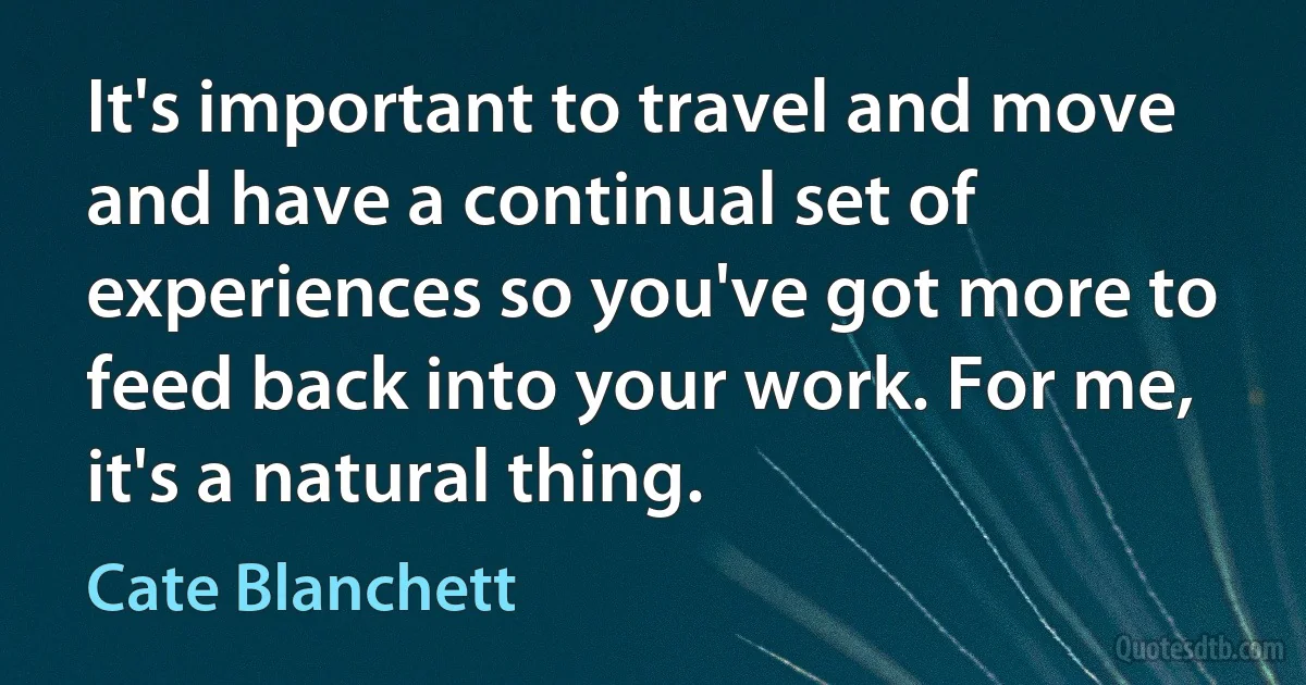 It's important to travel and move and have a continual set of experiences so you've got more to feed back into your work. For me, it's a natural thing. (Cate Blanchett)