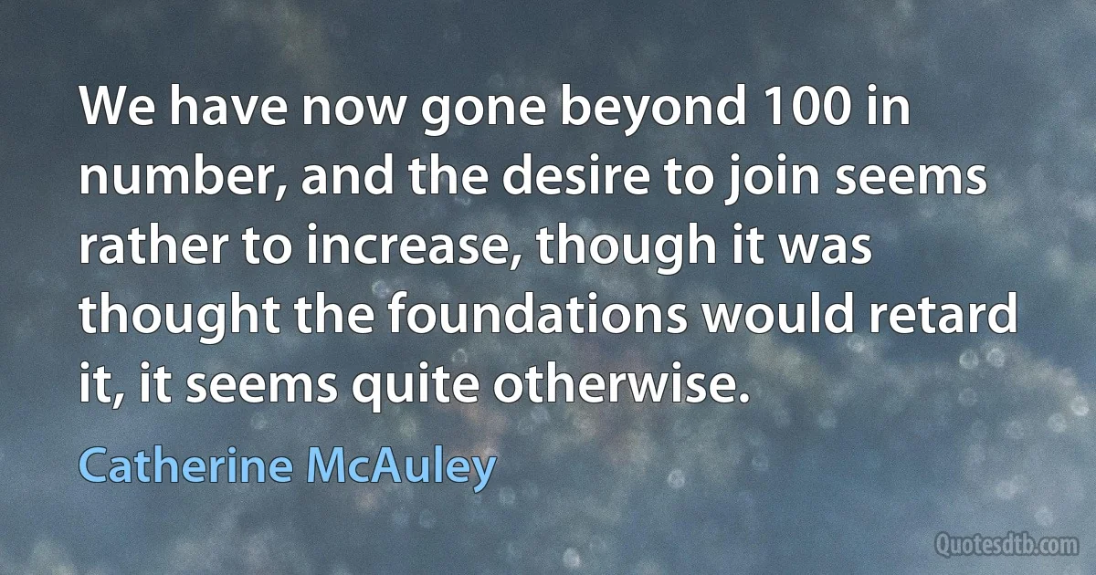 We have now gone beyond 100 in number, and the desire to join seems rather to increase, though it was thought the foundations would retard it, it seems quite otherwise. (Catherine McAuley)