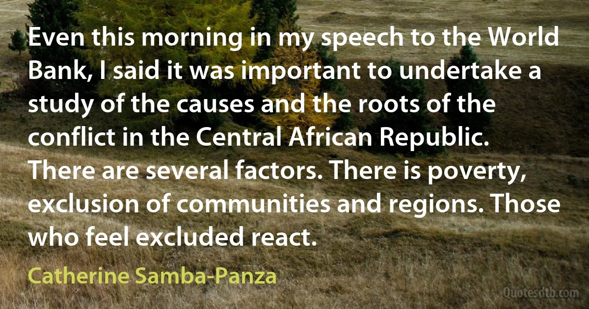 Even this morning in my speech to the World Bank, I said it was important to undertake a study of the causes and the roots of the conflict in the Central African Republic. There are several factors. There is poverty, exclusion of communities and regions. Those who feel excluded react. (Catherine Samba-Panza)