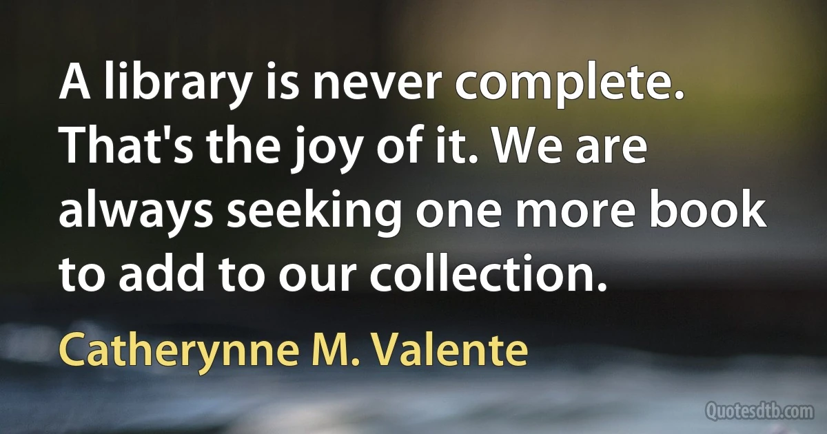 A library is never complete. That's the joy of it. We are always seeking one more book to add to our collection. (Catherynne M. Valente)