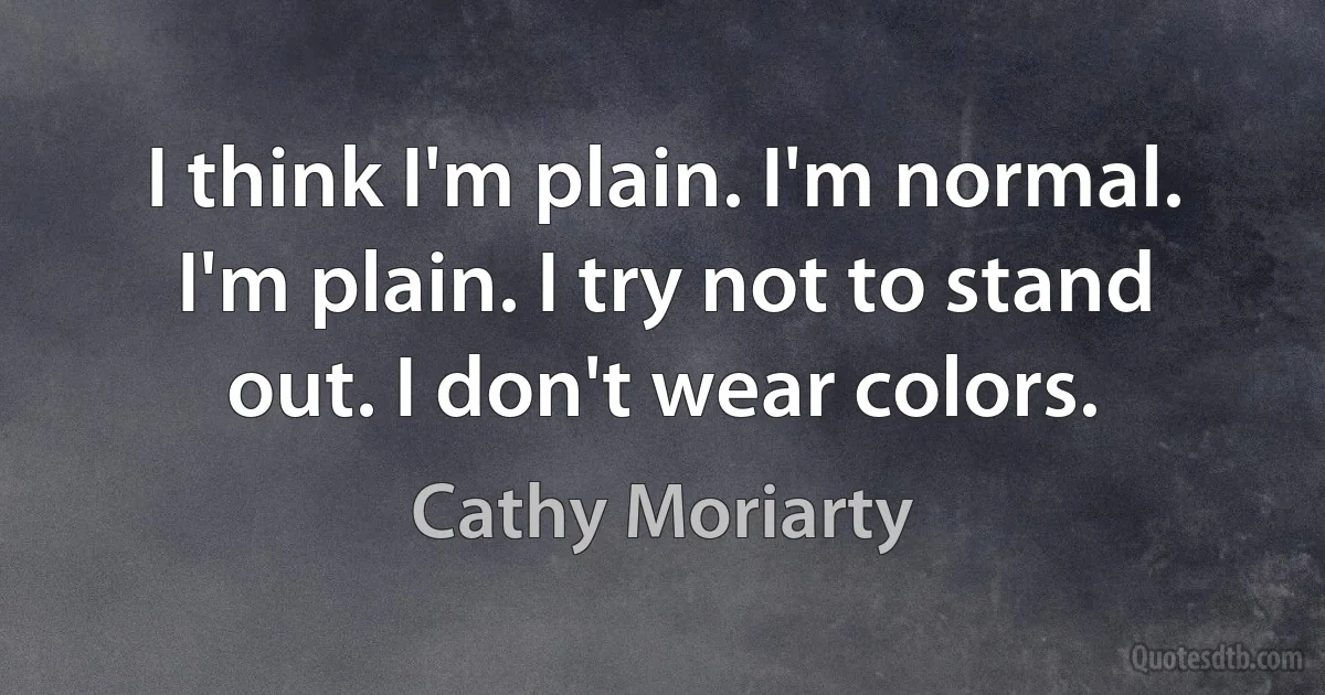 I think I'm plain. I'm normal. I'm plain. I try not to stand out. I don't wear colors. (Cathy Moriarty)