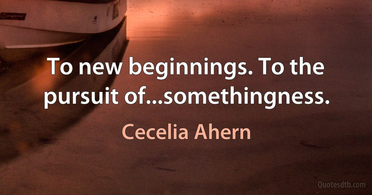 To new beginnings. To the pursuit of...somethingness. (Cecelia Ahern)