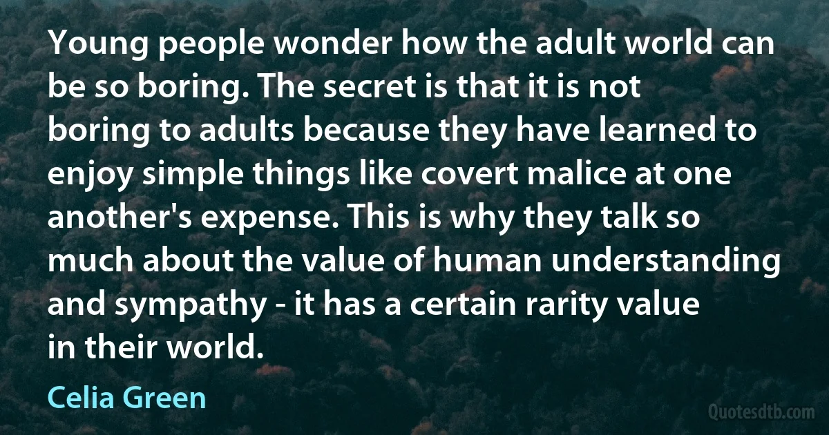 Young people wonder how the adult world can be so boring. The secret is that it is not boring to adults because they have learned to enjoy simple things like covert malice at one another's expense. This is why they talk so much about the value of human understanding and sympathy - it has a certain rarity value in their world. (Celia Green)