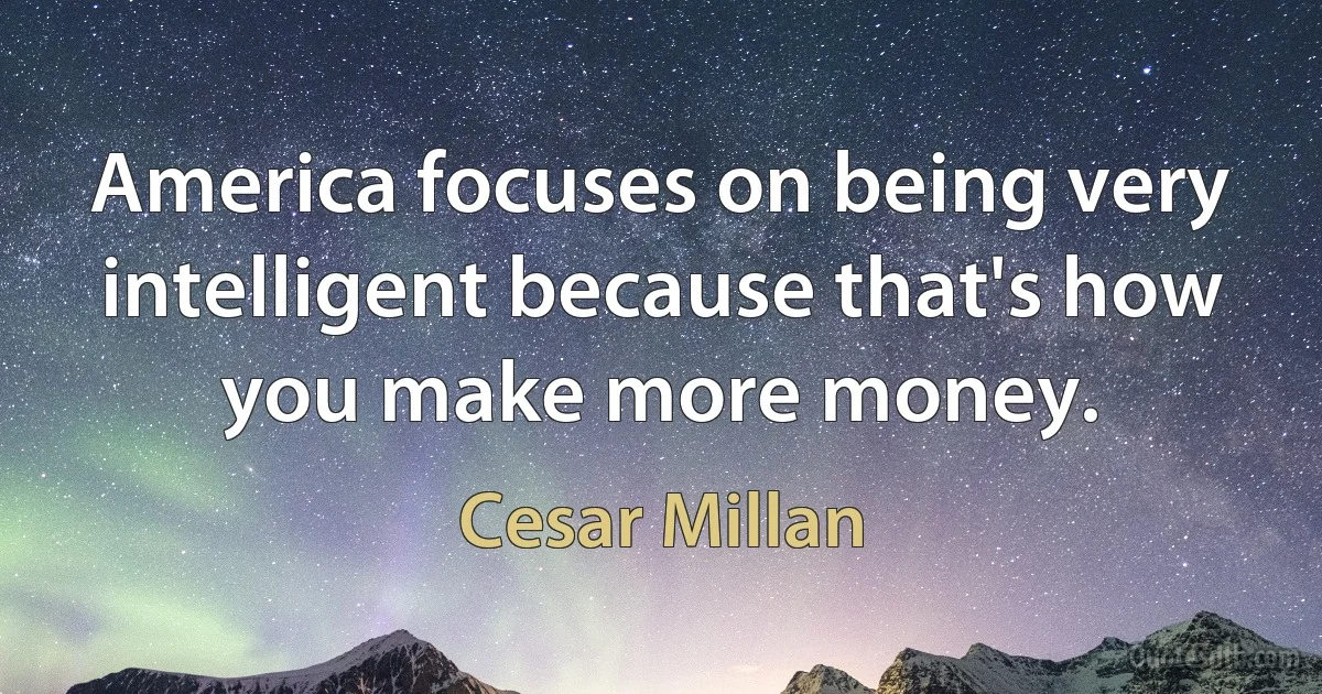 America focuses on being very intelligent because that's how you make more money. (Cesar Millan)