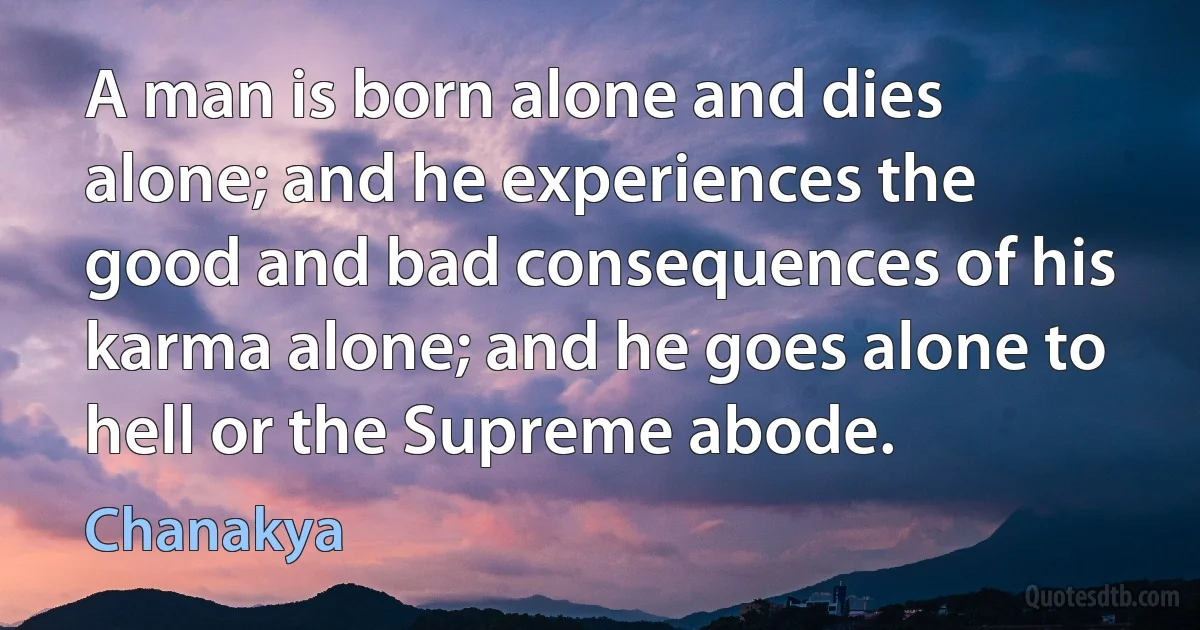 A man is born alone and dies alone; and he experiences the good and bad consequences of his karma alone; and he goes alone to hell or the Supreme abode. (Chanakya)