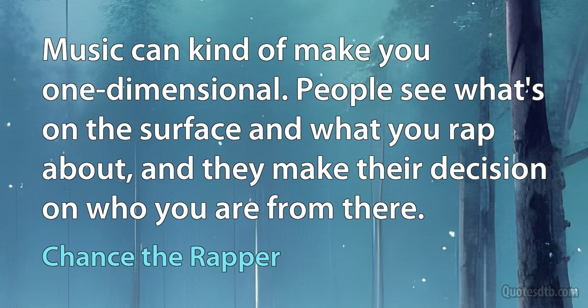 Music can kind of make you one-dimensional. People see what's on the surface and what you rap about, and they make their decision on who you are from there. (Chance the Rapper)