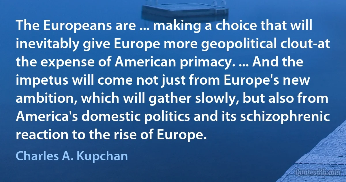 The Europeans are ... making a choice that will inevitably give Europe more geopolitical clout-at the expense of American primacy. ... And the impetus will come not just from Europe's new ambition, which will gather slowly, but also from America's domestic politics and its schizophrenic reaction to the rise of Europe. (Charles A. Kupchan)