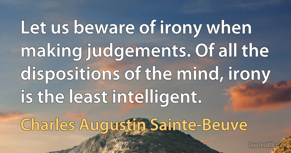 Let us beware of irony when making judgements. Of all the dispositions of the mind, irony is the least intelligent. (Charles Augustin Sainte-Beuve)