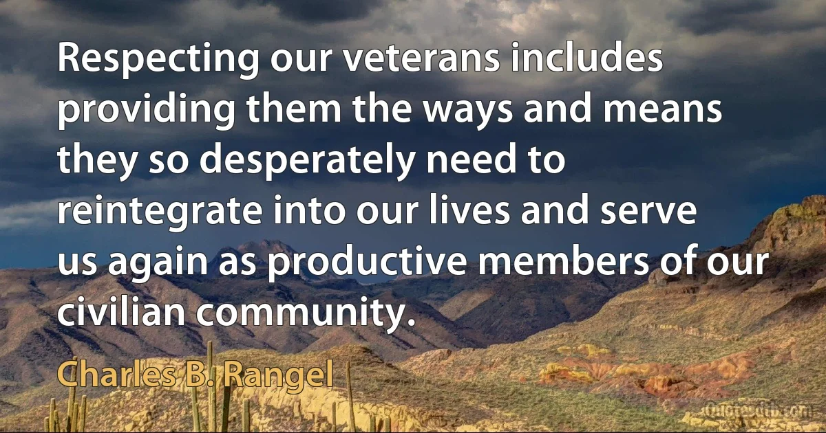 Respecting our veterans includes providing them the ways and means they so desperately need to reintegrate into our lives and serve us again as productive members of our civilian community. (Charles B. Rangel)